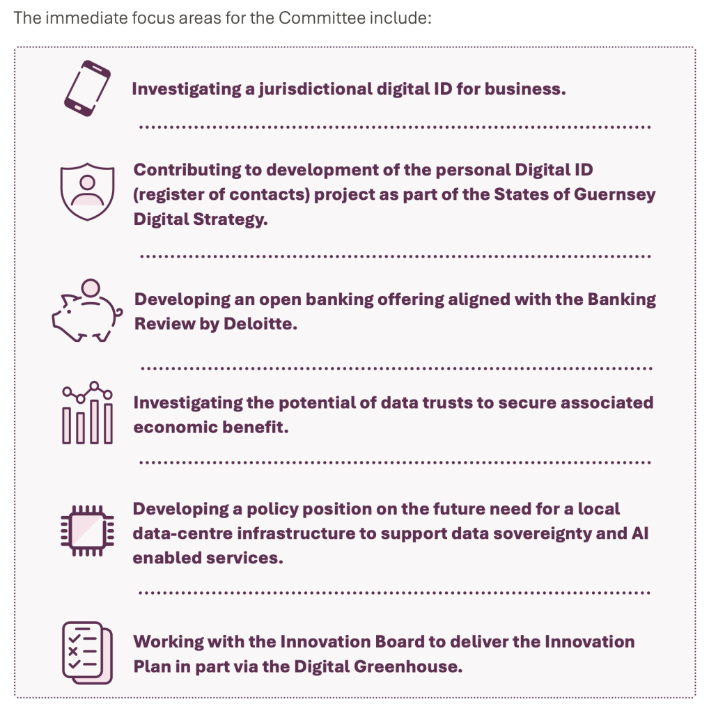 The immediate focus areas for the Committee include:
Investigating a jurisdictional digital ID for business.
Contributing to development of the personal Digital ID (register of contacts) project as part of the States of Guernsey
Digital Strategy.
Developing an open banking offering aligned with the Banking Review by Deloitte.
Investigating the potential of data trusts to secure associated economic benefit.
Developing a policy position on the future need for a local data-centre infrastructure to support data sovereignty and Al enabled services.
Working with the Innovation Board to deliver the Innovation Plan in part via the Digital Greenhouse.